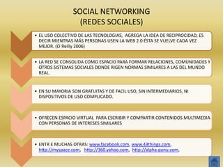 SOCIAL NETWORKING
                   (REDES SOCIALES)
• EL USO COLECTIVO DE LAS TECNOLOGIAS, AGREGA LA IDEA DE RECIPROCIDAD, ES
  DECIR MIENTRAS MÁS PERSONAS USEN LA WEB 2.0 ÉSTA SE VUELVE CADA VEZ
  MEJOR. (O´Reilly 2006)


• LA RED SE CONSOLIDA COMO ESPACIO PARA FORMAR RELACIONES, COMUNIDADES Y
  OTROS SISTEMAS SOCIALES DONDE RIGEN NORMAS SIMILARES A LAS DEL MUNDO
  REAL.


• EN SU MAYORIA SON GRATUITAS Y DE FACIL USO, SIN INTERMEDIARIOS, NI
  DISPOSITIVOS DE USO COMPLICADO.



• OFRECEN ESPACIO VIRTUAL PARA ESCRIBIR Y COMPARTIR CONTENIDOS MULTIMEDIA
  CON PERSONAS DE INTERESES SIMILARES



• ENTR E MUCHAS OTRAS: www.facebook.com, www.43things.com,
  http://myspace.com, http://360.yahoo.com, http://alpha.qunu.com,
 