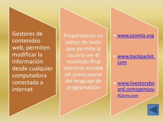 Gestores de       Proporcionan un    • www.joomla.org
contenidos         editor de texto
web, permiten      que permite al
modificar la        usuario ver el   • www.backpackit.
información        resultado final     com
desde cualquier   mientras escribe
computadora       sin preocuparse
conectada a        del lenguaje de   • www.livestorybo
internet            programación       ard.comopensou
                                       rcecms.com
 