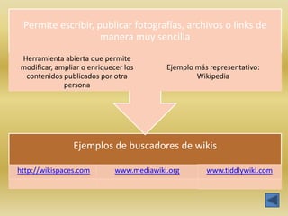 Permite escribir, publicar fotografías, archivos o links de
                    manera muy sencilla
Herramienta abierta que permite
modificar, ampliar o enriquecer los       Ejemplo más representativo:
 contenidos publicados por otra                   Wikipedia
             persona




                Ejemplos de buscadores de wikis

http://wikispaces.com        www.mediawiki.org       www.tiddlywiki.com
 