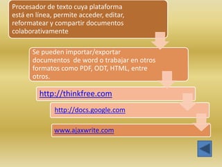 Procesador de texto cuya plataforma
está en línea, permite acceder, editar,
reformatear y compartir documentos
colaborativamente

       Se pueden importar/exportar
       documentos de word o trabajar en otros
       formatos como PDF, ODT, HTML, entre
       otros.

         http://thinkfree.com
              http://docs.google.com

              www.ajaxwrite.com
 