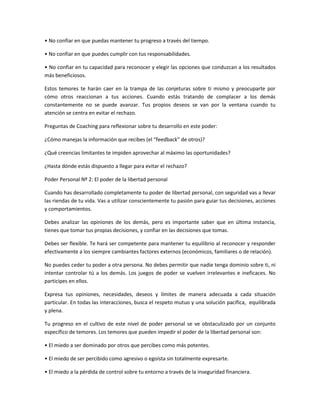 • No confiar en que puedas mantener tu progreso a través del tiempo.

• No confiar en que puedes cumplir con tus responsabilidades.

• No confiar en tu capacidad para reconocer y elegir las opciones que conduzcan a los resultados
más beneficiosos.

Estos temores te harán caer en la trampa de las conjeturas sobre ti mismo y preocuparte por
cómo otros reaccionan a tus acciones. Cuando estás tratando de complacer a los demás
constantemente no se puede avanzar. Tus propios deseos se van por la ventana cuando tu
atención se centra en evitar el rechazo.

Preguntas de Coaching para reflexionar sobre tu desarrollo en este poder:

¿Cómo manejas la información que recibes (el “feedback” de otros)?

¿Qué creencias limitantes te impiden aprovechar al máximo las oportunidades?

¿Hasta dónde estás dispuesto a llegar para evitar el rechazo?

Poder Personal Nº 2: El poder de la libertad personal

Cuando has desarrollado completamente tu poder de libertad personal, con seguridad vas a llevar
las riendas de tu vida. Vas a utilizar conscientemente tu pasión para guiar tus decisiones, acciones
y comportamientos.

Debes analizar las opiniones de los demás, pero es importante saber que en última instancia,
tienes que tomar tus propias decisiones, y confiar en las decisiones que tomas.

Debes ser flexible. Te hará ser competente para mantener tu equilibrio al reconocer y responder
efectivamente a los siempre cambiantes factores externos (económicos, familiares o de relación).

No puedes ceder tu poder a otra persona. No debes permitir que nadie tenga dominio sobre ti, ni
intentar controlar tú a los demás. Los juegos de poder se vuelven irrelevantes e ineficaces. No
participes en ellos.

Expresa tus opiniones, necesidades, deseos y límites de manera adecuada a cada situación
particular. En todas las interacciones, busca el respeto mutuo y una solución pacífica, equilibrada
y plena.

Tu progreso en el cultivo de este nivel de poder personal se ve obstaculizado por un conjunto
específico de temores. Los temores que pueden impedir el poder de la libertad personal son:

• El miedo a ser dominado por otros que percibes como más potentes.

• El miedo de ser percibido como agresivo o egoísta sin totalmente expresarte.

• El miedo a la pérdida de control sobre tu entorno a través de la inseguridad financiera.
 