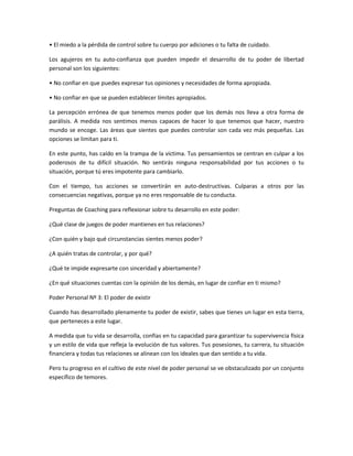 • El miedo a la pérdida de control sobre tu cuerpo por adiciones o tu falta de cuidado.

Los agujeros en tu auto-confianza que pueden impedir el desarrollo de tu poder de libertad
personal son los siguientes:

• No confiar en que puedes expresar tus opiniones y necesidades de forma apropiada.

• No confiar en que se pueden establecer límites apropiados.

La percepción errónea de que tenemos menos poder que los demás nos lleva a otra forma de
parálisis. A medida nos sentimos menos capaces de hacer lo que tenemos que hacer, nuestro
mundo se encoge. Las áreas que sientes que puedes controlar son cada vez más pequeñas. Las
opciones se limitan para ti.

En este punto, has caído en la trampa de la víctima. Tus pensamientos se centran en culpar a los
poderosos de tu difícil situación. No sentirás ninguna responsabilidad por tus acciones o tu
situación, porque tú eres impotente para cambiarlo.

Con el tiempo, tus acciones se convertirán en auto-destructivas. Culparas a otros por las
consecuencias negativas, porque ya no eres responsable de tu conducta.

Preguntas de Coaching para reflexionar sobre tu desarrollo en este poder:

¿Qué clase de juegos de poder mantienes en tus relaciones?

¿Con quién y bajo qué circunstancias sientes menos poder?

¿A quién tratas de controlar, y por qué?

¿Qué te impide expresarte con sinceridad y abiertamente?

¿En qué situaciones cuentas con la opinión de los demás, en lugar de confiar en ti mismo?

Poder Personal Nº 3: El poder de existir

Cuando has desarrollado plenamente tu poder de existir, sabes que tienes un lugar en esta tierra,
que perteneces a este lugar.

A medida que tu vida se desarrolla, confías en tu capacidad para garantizar tu supervivencia física
y un estilo de vida que refleja la evolución de tus valores. Tus posesiones, tu carrera, tu situación
financiera y todas tus relaciones se alinean con los ideales que dan sentido a tu vida.

Pero tu progreso en el cultivo de este nivel de poder personal se ve obstaculizado por un conjunto
específico de temores.
 