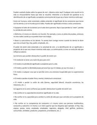 Pueden asaltarte dudas sobre tus ganas de vivir. ¿Quieres estar aquí? Cualquier otro asunto en la
vida es intrascendente hasta que éste se resuelva. Inherente a la decisión de quedarse es la
identificación de un significado o propósito convincente de lo que vas a hacer mientras estés aquí.

Como ser humano, estás conectado y debes entender el significado de las conexiones que tienes
con los demás y con el mundo que te rodea. Puedes dar significado erróneo a estas conexiones:

• Equiparar el valor de tus bienes con el valor de tu persona. Aquí sí que pierdes tu "valor", pierdes
tu sentido de auto-estima.

• Definirte a ti mismo en relación a tu función. Por ejemplo, si eres un piloto de pruebas, entonces
no eres nadie cuando ya no puedes hacer ese trabajo.

• Basar tu auto-estima en los demás. Te sientes bien contigo mismo cuando los demás te dicen
que eres un buen hijo, hija, padre, empleado, etc…

El poder de existir está conectado a tu voluntad de vivir, a la identificación de un significado o
propósito de lo que vas a hacer mientras estés aquí, y a continuación, a crear un estilo de vida que
refleje tus valores.

Los temores que pueden obstaculizar tu poder de existir son:

• El miedo de no tener una razón de peso para vivir.

• El miedo a la pérdida de significado o propósito para tu vida.

• El miedo a perder la identidad propia personal (yo soy mi trabajo, yo soy mis cosas…)

• El miedo a cualquier cosa que se percibe como una amenaza insuperable para tu supervivencia
física.

• El miedo a perder el poder físico, mental, intelectual o emocional.

• El miedo a perder tu estilo de vida (bienes, seguridad laboral, situación económica, las
relaciones, etc…)

Los agujeros en tu auto-confianza que pueden obstaculizar tu poder de existir son:

• No confiar en tu capacidad de encontrar significado en tu vida.

• No confiar en tu capacidad para cambiar tu estilo de vida para que coincida con tu propósito de
vida.

• No confiar en tu competencia de conocerte a ti mismo como una persona multifacética;
conocerte y valorarte a ti mismo a un nivel superior que las etiquetas (por ejemplo: el hijo, hija,
esposo, pareja, novio, empleado, empleador, ingeniero, abogado, chef, golfista, jardinero,
consumidor, vendedor, productor, propietario, arrendatario, etc…)
 