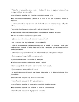 • No confiar en tu capacidad de ser creativo y flexible en la forma de responder a los cambios y
conseguir satisfacer tus necesidades.

• No confiar en tu capacidad para mantenerte a salvo de cualquier daño.

• No confiar en tu ingenio en la creación de un estilo de vida que satisfaga tus deseos en
evolución.

La culminación de tu energía personal es la libertad de crear un estilo de vida que refleje tus
valores.

Preguntas de Coaching para reflexionar sobre tu desarrollo en este poder:

• ¿Qué preguntas aún no has respondido sobre el significado y el propósito de tu vida?

• Al dejar de lado todas tus funciones, ¿quién eres?

• ¿Qué cambios en tu estilo de vida te sientes incapaz de hacer?

Poder Personal Nº 4: El poder de amarse a sí mismo y a otros

Cuando se ha desarrollado totalmente tu capacidad de amarte a ti mismo y a otros, serás
poderoso para expresar tus emociones con eficacia y equilibrar tus necesidades con las
necesidades de otros.

Los temores que se pueden interponer para el desarrollo de este poder personal incluyen:

• El miedo a perder la capacidad de amar o ser amado.

• El miedo de ser arrollado o consumido por la soledad.

• El miedo a ser vulnerable a la traición, el rechazo, y el juicio.

• El miedo de perder tu autonomía si te comprometes en una relación.

• El miedo a perder tu identidad frente a otros.

Los agujeros en tu auto-confianza que pueden interponerse en el desarrollo de este poder
personal son:

• No confiar en tu capacidad para manejar tus emociones.

• No confiar en tu capacidad de abrir tu corazón a otros.

• No confiar en tu capacidad de recuperación en cualquier situación negativa.

• No confiar en tu capacidad para mantener los límites de tu personalidad.

• No confiar en tu capacidad de elegir personas adecuadas.
 