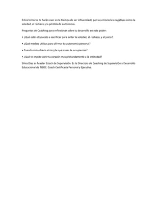 Estos temores te harán caer en la trampa de ser influenciado por las emociones negativas como la
soledad, el rechazo y la pérdida de autonomía.

Preguntas de Coaching para reflexionar sobre tu desarrollo en este poder:

• ¿Qué estás dispuesto a sacrificar para evitar la soledad, el rechazo, y el juicio?

• ¿Qué medios utilizas para afirmar tu autonomía personal?

• Cuando miras hacia atrás ¿de qué cosas te arrepientes?

• ¿Qué te impide abrir tu corazón más profundamente a la intimidad?

Silvia Diaz es Master Coach de Supervisión. Es la Directora de Coaching de Supervisión y Desarrollo
Educacional de TISOC. Coach Certificada Personal y Ejecutiva.
 