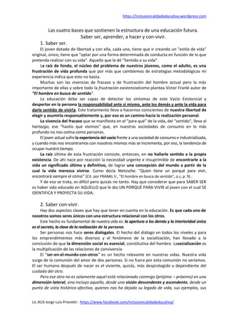 https://inclusioncalidadeducativa.wordpress.com
Lic AUS Jorge Luis Prioretti - https://www.facebook.com/Inclusioncalidadeducativa/
Las cuatro bases que sostienen la estructura de una educación futura.
Saber ser, aprender, a hacer y con-vivir.
1. Saber ser.
El joven dotado de libertad y con ella, cada uno, tiene que ir creando un "estilo de vida"
original, único, tiene que "optar por una forma determinada de conducta en función de lo que
pretenda realizar con su vida". Aquello que le dé “Sentido a su vida”.
La raíz de fondo, el núcleo del problema de nuestros jóvenes, como el adulto, es una
frustración de vida profunda que por más que cambiemos de estrategias metodológicas mi
experiencia indica que esto no basta.
Muchas son las vivencias de fracaso y de frustración del hombre actual pero la más
importante de ellas y sobre todo la frustración existencialcomo plantea Víctor Frankl autor de
“El hombre en busca de sentido”.
La educación debe ser capaz de detectar los síntomas de este Vacío Existencial y
despertar en la persona la responsabilidad ante sí mismo, ante los demás y ante la vida para
darle sentido de vivirla. Este tratamiento lleva a hacernos conscientes de nuestra libertad de
elegir y asumirla responsablemente y, por eso es un camino hacía la realización personal.
La vivencia del fracaso que se manifiesta en el "para qué" de la vida, del "sentido", lleva al
hartazgo, ese "hastío que vivimos" que, en nuestras sociedades de consumo en lo más
profundo no nos colma como personas.
El joven actual sufre la experiencia del vacío frente a una sociedad de consumo e industrializada,
y cuando más nos encontramos con nosotros mismos más se incrementa, por eso, la tendencia de
ocupar nuestro tiempo.
La raíz última de esta frustración consiste, entonces, en no hallarle sentido a la propia
existencia. De ahí nace por reacción la necesidad urgente e insuprimible de encontrarle a la
vida un significado último y definitivo, de lograr una concepción del mundo a partir de la
cual la vida merezca vivirse. Como decía Nietzsche: "Quien tiene un porqué para vivir,
encontrará siempre el cómo” (Cit. por FRANKL V., "El hombre en busca de sentido", o.c, p. 9) .
Y de eso se trata, es difícil pero quizás no tanto. Hay que considerar que para SABER SER
es haber sido educado en AQUELLO que le dio UN PORQUÉ PARA VIVIR al joven con el cual SE
IDENTIFICA Y PROYECTA SU VIDA.
2. Saber con-vivir.
Hay dos aspectos claves que hay que tener en cuenta en la educación. Es que cada uno de
nosotros somos seres únicos con una estructura relacional con los otros.
Este hecho es fundamental de nuestra vida es: la apertura a los demás y la interioridad única
es el secreto, la clave dela realización de la persona.
Ser personas nos hace seres dialogales. El hecho del diálogo en todos los niveles y para
los emprendimientos más diversos y el fenómeno de la socialización, han llevado a la
conclusión de que la dimensión social es esencial, constitutiva del hombre. Lasocialización es
la multiplicación de las relaciones de convivencia
El "ser-en-el-mundo-con-otros" es un hecho relevante en nuestras vidas. Nuestra vida
surge de la comunión del amor de dos personas. Si no fuera por esta comunión no seríamos.
El ser humano después de nacer es el viviente, quizás, más desprotegido y dependiente del
cuidado del otro.
Pero ese otro no es solamente aquel está relacionado conmigo (prójimo – próximo) en una
dimensión lateral, sino incluyo aquello, desde una visión descendente y ascendente, desde un
punto de vista histórico-afectivo, quienes nos ha dejado su legado de vida, sus ejemplos, sus
 