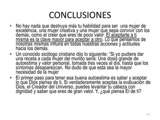 CONCLUSIONES
• No hay nada que destruya más tu habilidad para ser una mujer de
excelencia, una mujer creativa y una mujer que sepa convivir con los
demás, como el creer que eres de poco valor. El aceptarte a ti
misma es la clave mayor para aceptar a otro. Lo que pensemos de
nosotras mismas influirá en todas nuestras acciones y actitudes
hacia los demás.
• Un conocido sicólogo cristiano dijo lo siguiente: “Si yo pudiera dar
una receta a cada mujer del mundo seria: Una dosis grande de
autoestima y valor personal, tomada tres veces al día, hasta que los
síntomas desaparezcan. No dudo de que esta sea la mayor
necesidad de la mujer
• El primer paso para tener esa buena autoestima es saber y aceptar
lo que Dios piensa de ti. Si verdaderamente aceptas la evaluación de
Dios, el Creador del Universo, puedes levantar tu cabeza con
dignidad y saber que eres de gran valor. Y, ¿qué piensa El de ti?
111
 