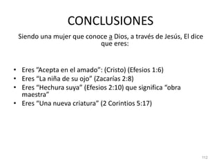 CONCLUSIONES
Siendo una mujer que conoce a Dios, a través de Jesús, El dice
que eres:
• Eres ”Acepta en el amado”: (Cristo) (Efesios 1:6)
• Eres “La niña de su ojo” (Zacarías 2:8)
• Eres “Hechura suya” (Efesios 2:10) que significa “obra
maestra”
• Eres “Una nueva criatura” (2 Corintios 5:17)
112
 