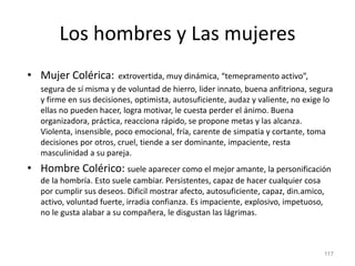 Los hombres y Las mujeres
• Mujer Colérica: extrovertida, muy dinámica, “temepramento activo”,
segura de sí misma y de voluntad de hierro, lider innato, buena anfitriona, segura
y firme en sus decisiones, optimista, autosuficiente, audaz y valiente, no exige lo
ellas no pueden hacer, logra motivar, le cuesta perder el ánimo. Buena
organizadora, práctica, reacciona rápido, se propone metas y las alcanza.
Violenta, insensible, poco emocional, fría, carente de simpatia y cortante, toma
decisiones por otros, cruel, tiende a ser dominante, impaciente, resta
masculinidad a su pareja.
• Hombre Colérico: suele aparecer como el mejor amante, la personificación
de la hombría. Esto suele cambiar. Persistentes, capaz de hacer cualquier cosa
por cumplir sus deseos. Dificil mostrar afecto, autosuficiente, capaz, din.amico,
activo, voluntad fuerte, irradia confianza. Es impaciente, explosivo, impetuoso,
no le gusta alabar a su compañera, le disgustan las lágrimas.
117
 