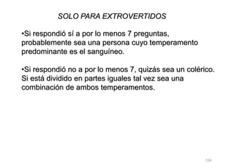 124
SOLO PARA EXTROVERTIDOS
•Si respondió sí a por lo menos 7 preguntas,
probablemente sea una persona cuyo temperamento
predominante es el sanguíneo.
•Si respondió no a por lo menos 7, quizás sea un colérico.
Si está dividido en partes iguales tal vez sea una
combinación de ambos temperamentos.
 