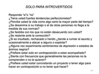 125
SOLO PARA INTROVERTIDOS
Responda “si”o “no”
¿Tiene usted fuertes tendencias perfeccionistas?
¿Percibe usted la vida como algo serio la mayor parte del tiempo?
¿Se desanima si su trabajo o el de otras personas no llega a la
medida de sus normas?
¿Se fastidia con los que no están desacuerdo con usted?
¿Se resiente ante la corrección?
¿Si es insultado, rechazado o herido ¿tiende a rumiar el asunto y
ocasionalmente a atacar a alguno o explotar?
¿Alguna vez experimenta sentimientos de depresión o estados de
ánimos negros?
¿Prefiere estar solo en contraposición a estar acompañado?
¿Siente con frecuencia que generalmente las personas no la
comprenden o no la quieren?
¿Prefiere usted estar concretando un proyecto o tener algo para
hacer en contraposición a no tener qué hacer?
 