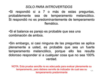 126
SOLO PARA INTROVERTIDOS
•Si respondió si a 7 o más de estas preguntas,
probablemente sea de temperamento melancólico.
Si respondió no es predominantemente de temperamento
flemático.
•Si el balance es parejo es probable que sea una
combinación de ambos.
•Sin embargo, si casi ninguna de las preguntas se aplica
plenamente a usted, es probable que sea un fuerte
temperamento melancólico, porque ello les resulta
doloroso responder sí a cualquier cosa que no sea 100%
verdad.
NOTA: Esta prueba sencilla no es adecuada para evaluar plenamente su
temperamento, pero debiera servirle de indicador de cual sea su
temperamento predominante
 