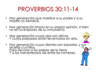 • Hay generación que maldice a su padre y a su
madre no bendice.
• Hay generación limpia en su propia opinión, si bien
no se ha limpiado de su inmundicia.
• Hay generación cuyos ojos son altivos
Y cuyos párpados están levantados en alto.
• Hay generación cuyos dientes son espadas, y sus
Muelas cuchillos.
Para devorar a los pobres de la tierra
Y a los menesterosos de entre los hombres.
13
PROVERBIOS 30:11-14
 