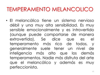 TEMPERAMENTO MELANCOLICO
• El melancólico tiene un sistema nervioso
débil y una muy alta sensibilidad. Es muy
sensible emocionalmente y es introvertido
(aunque puede comportarse de manera
extrovertida). Se dice que es el
temperamento más rico de todos, y
generalmente suele tener un nivel de
inteligencia más alto que los demás
temperamentos. Nadie más disfruta del arte
que el melancólico y además es muy
perfeccionista.
17
 