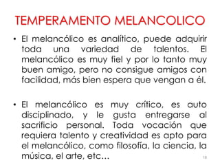 TEMPERAMENTO MELANCOLICO
• El melancólico es analítico, puede adquirir
toda una variedad de talentos. El
melancólico es muy fiel y por lo tanto muy
buen amigo, pero no consigue amigos con
facilidad, más bien espera que vengan a él.
• El melancólico es muy crítico, es auto
disciplinado, y le gusta entregarse al
sacrificio personal. Toda vocación que
requiera talento y creatividad es apto para
el melancólico, como filosofía, la ciencia, la
música, el arte, etc… 18
 