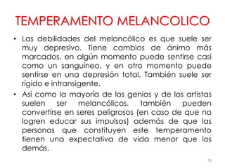 TEMPERAMENTO MELANCOLICO
• Las debilidades del melancólico es que suele ser
muy depresivo. Tiene cambios de ánimo más
marcados, en algún momento puede sentirse casi
como un sanguíneo, y en otro momento puede
sentirse en una depresión total. También suele ser
rígido e intransigente.
• Así como la mayoría de los genios y de los artistas
suelen ser melancólicos, también pueden
convertirse en seres peligrosos (en caso de que no
logren educar sus impulsos) además de que las
personas que constituyen este temperamento
tienen una expectativa de vida menor que los
demás.
19
 