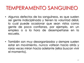 TEMPERAMENTO SANGUINEO
• Algunos defectos de los sanguíneos, es que suelen
ser gente indisciplinada y tienen la voluntad débil,
lo cual puede ocasionar que sean vistos como
gente de poca confianza, por ejemplo, en un
empleo o a la hora de desempeñarse en la
escuela.
• También son muy desorganizados y siempre suelen
estar en movimiento, nunca voltean hacia atrás y
raras veces miran hacia adelante (ellos buscan vivir
el momento).
22
 