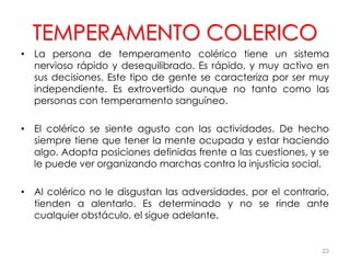 TEMPERAMENTO COLERICO
• La persona de temperamento colérico tiene un sistema
nervioso rápido y desequilibrado. Es rápido, y muy activo en
sus decisiones. Este tipo de gente se caracteriza por ser muy
independiente. Es extrovertido aunque no tanto como las
personas con temperamento sanguíneo.
• El colérico se siente agusto con las actividades. De hecho
siempre tiene que tener la mente ocupada y estar haciendo
algo. Adopta posiciones definidas frente a las cuestiones, y se
le puede ver organizando marchas contra la injusticia social.
• Al colérico no le disgustan las adversidades, por el contrario,
tienden a alentarlo. Es determinado y no se rinde ante
cualquier obstáculo, el sigue adelante.
23
 