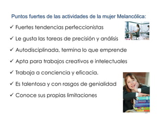 34
Puntos fuertes de las actividades de la mujer Melancólica:
 Fuertes tendencias perfeccionistas
 Le gusta las tareas de precisión y análisis
 Autodisciplinada, termina lo que emprende
 Apta para trabajos creativos e intelectuales
 Trabaja a conciencia y eficacia.
 Es talentosa y con rasgos de genialidad
 Conoce sus propias limitaciones
 