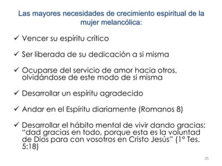 35
Las mayores necesidades de crecimiento espiritual de la
mujer melancólica:
 Vencer su espíritu crítico
 Ser liberada de su dedicación a si misma
 Ocuparse del servicio de amor hacia otros,
olvidándose de este modo de si misma
 Desarrollar un espíritu agradecido
 Andar en el Espíritu diariamente (Romanos 8)
 Desarrollar el hábito mental de vivir dando gracias:
“dad gracias en todo, porque esta es la voluntad
de Dios para con vosotros en Cristo Jesús” (1° Tes.
5:18)
 