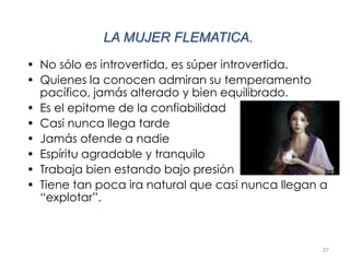 37
LA MUJER FLEMATICA.
• No sólo es introvertida, es súper introvertida.
• Quienes la conocen admiran su temperamento
pacífico, jamás alterado y bien equilibrado.
• Es el epitome de la confiabilidad
• Casi nunca llega tarde
• Jamás ofende a nadie
• Espíritu agradable y tranquilo
• Trabaja bien estando bajo presión
• Tiene tan poca ira natural que casi nunca llegan a
“explotar”.
 