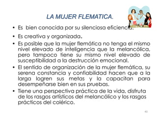 40
LA MUJER FLEMATICA.
• Es bien conocida por su silenciosa eficiencia.
• Es creativa y organizada.
• Es posible que la mujer flemática no tenga el mismo
nivel elevado de inteligencia que la melancólica,
pero tampoco tiene su mismo nivel elevado de
susceptibilidad a la destrucción emocional.
• El sentido de organización de la mujer flemática, su
serena constancia y confiabilidad hacen que a la
larga logren sus metas y la capacitan para
desempeñarse bien en sus pruebas.
• Tiene una perspectiva práctica de la vida, disfruta
de los rasgos artísticos del melancólico y los rasgos
prácticos del colérico.
 