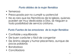 44
Punto débiles de la mujer flemática
• Temerosa
• Preocupada por no cumplir su potencial
• No es raro que las Flemáticas de la Iglesia, quienes
pueden ser muy dedicadas a Dios, se nieguen a
toda posibilidad de servicio cristiano.
Punto Fuertes de las emociones de la mujer flemática
• Confiable y equilibrada
• De buen carácter y fácil de congeniar
• De ánimo alegre y humor placentero, aunque de
pocas palabras
• Bondadosa
• Conciliadora
 