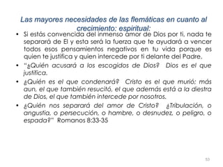 53
Las mayores necesidades de las flemáticas en cuanto al
crecimiento: espiritual:
• Si estás convencida del inmenso amor de Dios por ti, nada te
separará de El y esta será la fuerza que te ayudará a vencer
todos esos pensamientos negativos en tu vida porque es
quien te justifica y quien intercede por ti delante del Padre.
• “¿Quién acusará a los escogidos de Dios? Dios es el que
justifica.
• ¿Quién es el que condenará? Cristo es el que murió; más
aun, el que también resucitó, el que además está a la diestra
de Dios, el que también intercede por nosotros.
• ¿Quién nos separará del amor de Cristo? ¿Tribulación, o
angustia, o persecución, o hambre, o desnudez, o peligro, o
espada?” Romanos 8:33-35
 