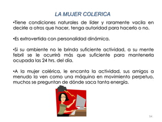 54
LA MUJER COLERICA
•Tiene condiciones naturales de líder y raramente vacila en
decirle a otros que hacer, tenga autoridad para hacerlo o no.
•Es extrovertida con personalidad dinámica.
•Si su ambiente no le brinda suficiente actividad, a su mente
febril se le ocurrirá más que suficiente para mantenerla
ocupada las 24 hrs. del día.
•A la mujer colérica, le encanta la actividad, sus amigos a
menudo la ven como una máquina en movimiento perpetuo,
muchos se preguntan de dónde saca tanta energía.
 