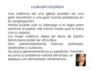 57
LA MUJER COLERICA
•Las coléricas de una iglesia pueden ser una
gran bendición o una gran fuente problemas en
la congregación.
•Hasta puede usar su liderazgo si lo logra para
dominar al pastor, del mismo modo que lo hace
con su esposo.
•La mujer colérica, debe ser llena de Espíritu
Santo para poder ser útil a Dios.
•Son extremadamente francas, porfiadas,
obstinadas y audaces.
•Su boca generalmente es su perdición. También
se suma su problema natural del enojo, se
expresa con demasiada vehemencia
 