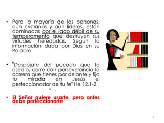 • Pero la mayoría de las personas,
aún cristianas y aún líderes, están
dominadas por el lado débil de su
temperamento que destruyen sus
virtudes heredadas. Según la
información dada por Dios en su
Palabra
• "Despójate del pecado que te
asedia, corre con perseverancia la
carrera que tienes por delante y fija
tu mirada en Jesús el
perfeccionador de tu fe" He 12.1-2
• .
• El Señor quiere usarte, pero antes
debe perfeccionarte
6
 