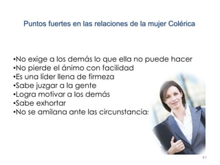 61
Puntos fuertes en las relaciones de la mujer Colérica
•No exige a los demás lo que ella no puede hacer
•No pierde el ánimo con facilidad
•Es una líder llena de firmeza
•Sabe juzgar a la gente
•Logra motivar a los demás
•Sabe exhortar
•No se amilana ante las circunstancias
 