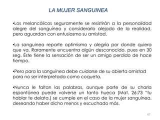 67
LA MUJER SANGUINEA
•Los melancólicos seguramente se resistirán a la personalidad
alegre del sanguíneo y considerarlo alejado de la realidad,
pero aguardan con entusiasmo su amistad.
•La sanguinea reparte optimismo y alegría por donde quiera
que va. Raramente encuentra algún desconocido, pues en 30
seg. Éste tiene la sensación de ser un amigo perdido de hace
tiempo.
•Pero para la sanguínea debe cuidarse de su abierta amistad
para no ser interpretada como coqueta.
•Nunca le faltan las palabras, aunque parte de su charla
espontánea puede volverse un tanto hueca (Mat. 26:73 “tu
hablar te delata.) se cumple en el caso de la mujer sanguínea,
deseando haber dicho menos y escuchado más.
 