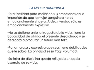 69
LA MUJER SANGUINEA
•Esta facilidad para oscilar en sus emociones da la
impresión de que la mujer sanguínea no es
emocionalmente sincera. A decir verdad sólo es
emocionalmente expresiva.
•No se detiene ante la tragedia de la vida, tiene la
capacidad de olvidar el presente desdichado y se
dedicará a procurar un futuro más feliz.
•Por amorosa y expresiva que sea, tiene debilidades
que le sobra. La principal es su frágil voluntad.
•Su falta de disciplina queda reflejada en cada
aspecto de su vida.
 