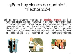 ¡¡¡Pero hay vientos de cambio!!!
”Hechos 2:2-4
¡Sí! Es una buena noticia el Espíritu Santo está a
nuestra disposición. Aunque hay que enfatizar que
a pesar de que ninguna mujer puede cambiar su
temperamento, el poder espiritual que está a su
disposición por medio del Espíritu Santo puede
transformar sus debilidades básicas al punto de dar
la impresión de cambiar su temperamento.
7
 