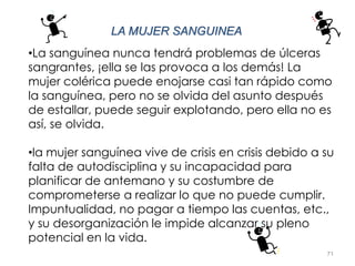71
LA MUJER SANGUINEA
•La sanguínea nunca tendrá problemas de úlceras
sangrantes, ¡ella se las provoca a los demás! La
mujer colérica puede enojarse casi tan rápido como
la sanguínea, pero no se olvida del asunto después
de estallar, puede seguir explotando, pero ella no es
así, se olvida.
•la mujer sanguínea vive de crisis en crisis debido a su
falta de autodisciplina y su incapacidad para
planificar de antemano y su costumbre de
comprometerse a realizar lo que no puede cumplir.
Impuntualidad, no pagar a tiempo las cuentas, etc.,
y su desorganización le impide alcanzar su pleno
potencial en la vida.
 