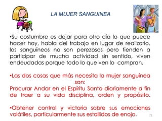 72
LA MUJER SANGUINEA
•Su costumbre es dejar para otro día lo que puede
hacer hoy, habla del trabajo en lugar de realizarlo,
los sanguíneos no son perezosos pero tienden a
participar de mucha actividad sin sentido, viven
endeudadas porque todo lo que ven lo compran.
•Las dos cosas que más necesita la mujer sanguínea
son:
Procurar Andar en el Espíritu Santo diariamente a fin
de traer a su vida disciplina, orden y propósito.
•Obtener control y victoria sobre sus emociones
volátiles, particularmente sus estallidos de enojo.
 