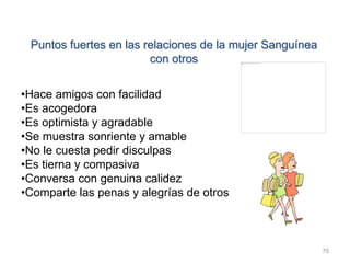 75
Puntos fuertes en las relaciones de la mujer Sanguínea
con otros
•Hace amigos con facilidad
•Es acogedora
•Es optimista y agradable
•Se muestra sonriente y amable
•No le cuesta pedir disculpas
•Es tierna y compasiva
•Conversa con genuina calidez
•Comparte las penas y alegrías de otros
 