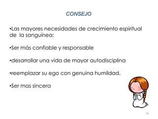 79
CONSEJO
•Las mayores necesidades de crecimiento espiritual
de la sanguínea:
•Ser más confiable y responsable
•desarrollar una vida de mayor autodisciplina
•reemplazar su ego con genuina humildad.
•Ser mas sincera
 