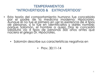 • Esta teoría del comportamiento humano fue concebida
por el padre de la medicina moderna: Hipócrates.
Aunque él no fue el primero en ver la existencia de 4 tipos
de personas, si lo fue en identificarlos y darles nombre;
porque Salomón, el hombre a quien Dios le concedió
sabiduría vio 4 tipos de personas 500 años antes que
naciera el griego Dr. Hipócrates.
• Salomón describe sus características negativas en
• Prov. 30:11-14
8
TEMPERAMENTOS
"INTROVERTIDOS & EXTROVERTIDOS”
 