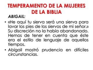 TEMPERAMENTO DE LA MUJERES
DE LA BIBLIA
ABIGAIL:
• «He aquí tu sierva será una sierva para
lavar los pies de los siervos de mi señor.»
Su discreción no la había abandonado.
Hemos de tener en cuenta que éste
era el estilo de lenguaje de aquellos
tiempos.
• Abigail mostró prudencia en difíciles
circunstancias.
 