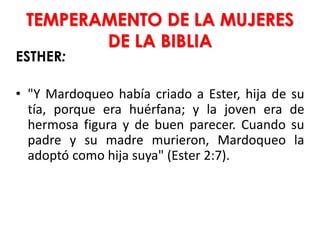 TEMPERAMENTO DE LA MUJERES
DE LA BIBLIA
ESTHER:
• "Y Mardoqueo había criado a Ester, hija de su
tía, porque era huérfana; y la joven era de
hermosa figura y de buen parecer. Cuando su
padre y su madre murieron, Mardoqueo la
adoptó como hija suya" (Ester 2:7).
 
