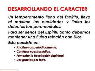 DESARROLLANDO EL CARACTER
Un temperamento lleno del Espíritu, lleva
al máximo las cualidades y limita los
defectos temperamentales.
Para ser llenos del Espíritu Santo debemos
mantener una fluida relación con Dios.
Esto consiste en:
• Analizarnos periódicamente.
• Confesar nuestras faltas.
• Fomentar la Respiración Espiritual.
• Dar gracias por todo.
 