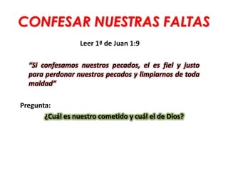 CONFESAR NUESTRAS FALTAS
Leer 1ª de Juan 1:9
“Si confesamos nuestros pecados, el es fiel y justo
para perdonar nuestros pecados y limpiarnos de toda
maldad”
Pregunta:
¿Cuál es nuestro cometido y cuál el de Dios?
 