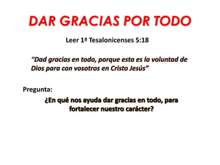 DAR GRACIAS POR TODO
Leer 1ª Tesalonicenses 5:18
“Dad gracias en todo, porque esta es la voluntad de
Dios para con vosotros en Cristo Jesús”
Pregunta:
¿En qué nos ayuda dar gracias en todo, para
fortalecer nuestro carácter?
 
