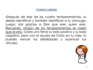 96
CONCLUSION
•Después de leer de los cuatro temperamentos, tu
debes identificar y también identificar a tu cónyuge.
Luego, dar gracias a Dios que eres quien eres.
Recuerda, ningún de los temperamentos es mejor
que el otro. Cada uno tiene su lado positivo y su lado
negativo, pero con la ayuda de Cristo en tu vida, tú
puedes vencer tus debilidades y acentuar tus
virtudes.
 