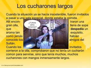 Los cucharones largos
Cuando la situación ya se hacía insostenible, fueron invitados
a pasar a una sala especial, donde estaba la comida.
Allí encon- traron una
gran olla, llena de sopa
que despedía un
aroma tan exquisito,
como jamás habían
conocido los amigos del
Sultán.
Cuando los invitados
corrieron a la olla, comprobaron que no tenía un cucharón
común para servirse, sino que tenía muchos, muchos
cucharones con mangos inmensamente largos.
¿Y ahora
cómo
comemos?
 