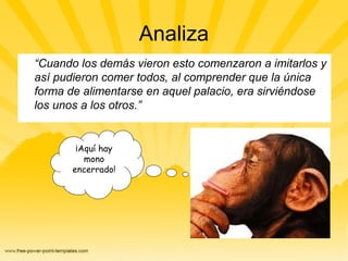 Analiza
“Cuando los demás vieron esto comenzaron a imitarlos y
así pudieron comer todos, al comprender que la única
forma de alimentarse en aquel palacio, era sirviéndose
los unos a los otros.”
¡Aquí hay
mono
encerrado!
 