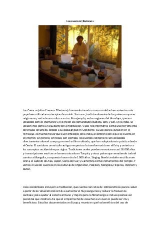 Los cuencos tibetanos 
Los Cuencos (alias Cuencos Tibetanos) han evolucionado como una de las herramientas más populares utilizadas en terapias de sonido. Sus usos, tradicionalmente de los países en que se originan en, varía de una cultura a otra. Por ejemplo, en las regiones del Himalaya, que son utilizados por los chamanes y el clero de las comunidades budista, Bon, y sufí. En la India, se utilizan más como un ayudante de la meditación, y sólo recientemente, como una herramienta de terapia de sonido, debido a su popularidad en Occidente. Su uso para la curación en el Himalaya, es mucho mayor que sus homólogos de la India, al contrario de lo que se cuenta en el Internet. En general, en Nepal, por ejemplo, los cuencos cantores no son colocados directamente sobre el cuerpo, pero en la última década, que han adoptado esta práctica desde el Oeste. El sonido es un estudio antiguo respecto a la transformación en el Este, y anterior a los conceptos occidentales por siglos. Tradiciones orales pueden remontarse casi 18.000 años y transcripciones escritas se han encontrado en Turquía, y otros países que se extiende todo el camino a Mongolia, compuesto hace más de 1.000 años. Singing Bowls también se utilizan en China, el sudeste de Asia, Japón, Corea del Sur, y Cachemira como instrumentos del Templo. Y vemos el uso de Cuencos en las culturas de Afganistán, Pakistán, Mongolia, Filipinas, Vietnam y Bután. 
Usos occidentales incluyen la meditación, que cuenta con cerca de 100 beneficios para la salud a partir de la reducción del estrés a aumentar el flujo sanguíneo y reducir la frecuencia cardiaca; para ayudar al sistema inmune y mejora para la fibromialgia e incluso psoriasis en pacientes que meditan. Así que el simple hecho de escuchar a un cuenco puede ser muy beneficioso. Estudios documentados en Europa, muestran que los beneficios del uso de  