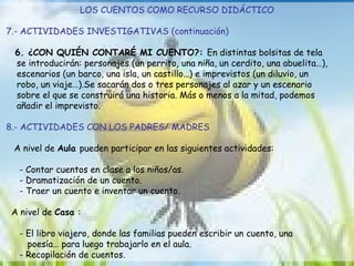 LOS CUENTOS COMO RECURSO DIDÁCTICO 7.- ACTIVIDADES INVESTIGATIVAS (continuación) 6. ¿CON QUIÉN CONTARÉ MI CUENTO?:  En distintas bolsitas de tela  se introducirán: personajes (un perrito, una niña, un cerdito, una abuelita…),  escenarios (un barco, una isla, un castillo…) e imprevistos (un diluvio, un  robo, un viaje…).Se sacarán dos o tres personajes al azar y un escenario  sobre el que se construirá una historia. Más o menos a la mitad, podemos  añadir el imprevisto. 8.- ACTIVIDADES CON LOS PADRES/ MADRES A nivel de  Aula  pueden participar en las siguientes actividades: - Contar cuentos en clase a los niños/as. - Dramatización de un cuento. - Traer un cuento e inventar un cuento. A nivel de  Casa  : - El libro viajero, donde las familias pueden escribir un cuento, una  poesía… para luego trabajarlo en el aula. - Recopilación de cuentos. 